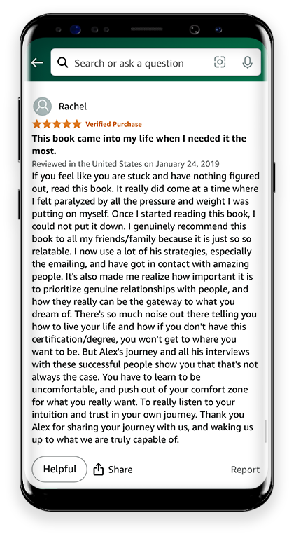 5 Stars This book came into my life when I needed it the most. If you feel like you are stuck and have nothing figured out, read this book. It really did come at a time where I felt paralyzed by all the pressure and weight I was putting on myself. Once I started reading this book, I could not put it down. I genuinely recommend this book to all my friends/family because it is just so so relatable. I now use a lot of his strategies, especially the emailing, and have got in contact with amazing people. It's also made me realize how important it is to prioritize genuine relationships with people, and how they really can be the gateway to what you dream of. There's so much noise out there telling you how to live your life and how if you don't have this certification/degree, you won't get to where you want to be. But Alex's journey and all his interviews with these successful people show you that that's not always the case. You have to learn to be uncomfortable, and push out of your comfort zone for what you really want. To really listen to your intuition and trust in your own journey. Thank you Alex for sharing your journey with us, and waking us up to what we are truly capable of.